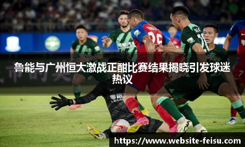鲁能与广州恒大激战正酣比赛结果揭晓引发球迷热议