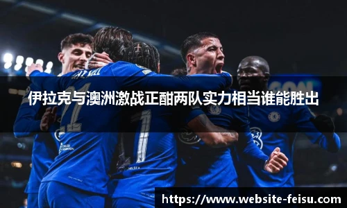 伊拉克与澳洲激战正酣两队实力相当谁能胜出